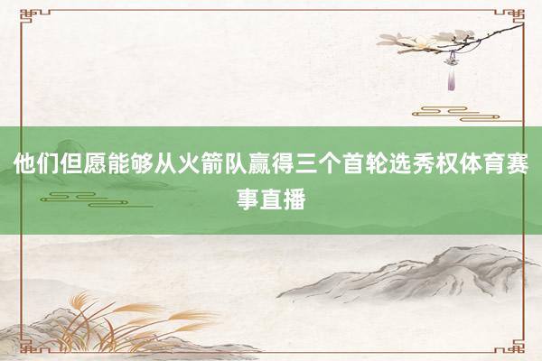 他们但愿能够从火箭队赢得三个首轮选秀权体育赛事直播