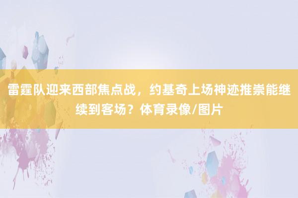 雷霆队迎来西部焦点战，约基奇上场神迹推崇能继续到客场？体育录像/图片