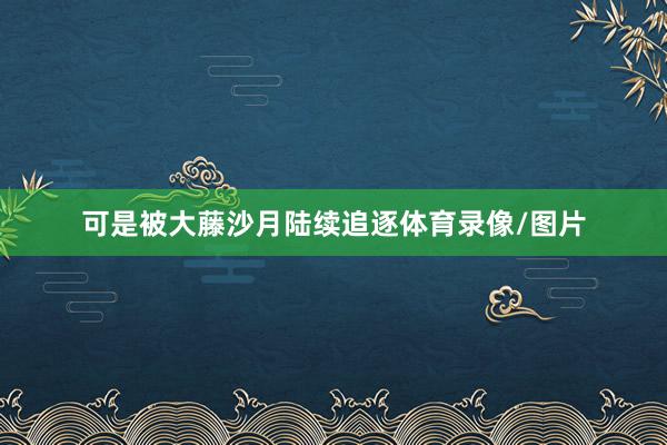 可是被大藤沙月陆续追逐体育录像/图片