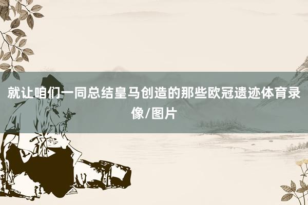 就让咱们一同总结皇马创造的那些欧冠遗迹体育录像/图片