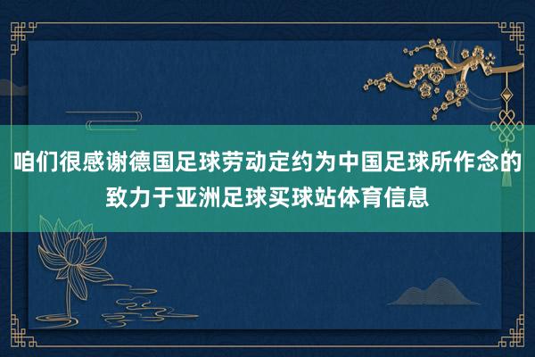 咱们很感谢德国足球劳动定约为中国足球所作念的致力于亚洲足球买球站体育信息