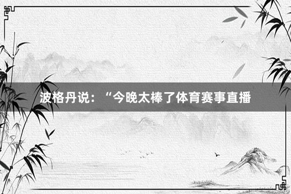 波格丹说：“今晚太棒了体育赛事直播