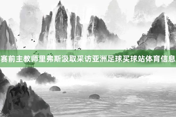 赛前主教师里弗斯汲取采访亚洲足球买球站体育信息