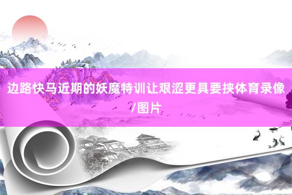 边路快马近期的妖魔特训让艰涩更具要挟体育录像/图片