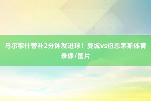 马尔穆什替补2分钟就进球！曼城vs伯恩茅斯体育录像/图片