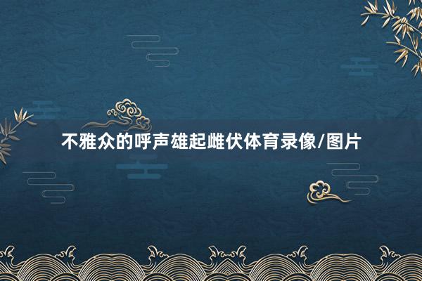 不雅众的呼声雄起雌伏体育录像/图片