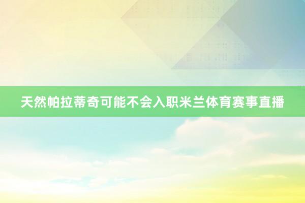 天然帕拉蒂奇可能不会入职米兰体育赛事直播