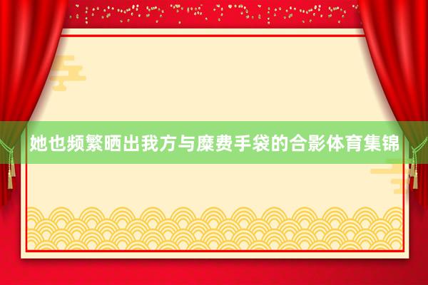 她也频繁晒出我方与糜费手袋的合影体育集锦