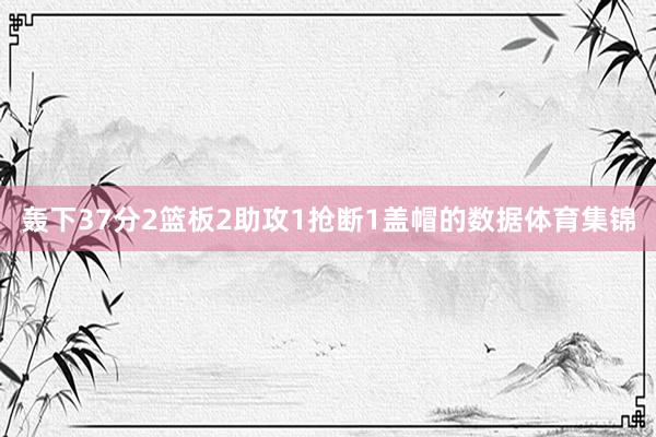 轰下37分2篮板2助攻1抢断1盖帽的数据体育集锦