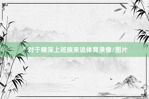 ＂对于精深上班族来说体育录像/图片