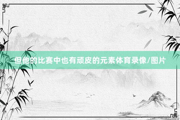 但他的比赛中也有顽皮的元素体育录像/图片