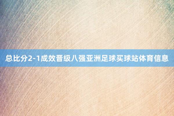 总比分2-1成效晋级八强亚洲足球买球站体育信息