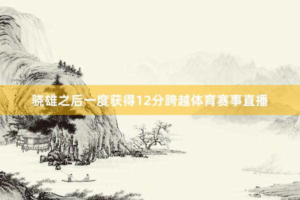 骁雄之后一度获得12分跨越体育赛事直播