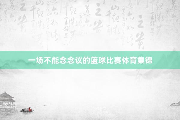 一场不能念念议的篮球比赛体育集锦