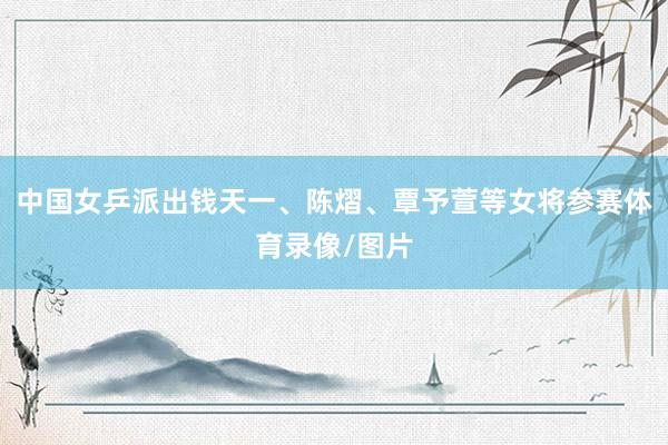 中国女乒派出钱天一、陈熠、覃予萱等女将参赛体育录像/图片
