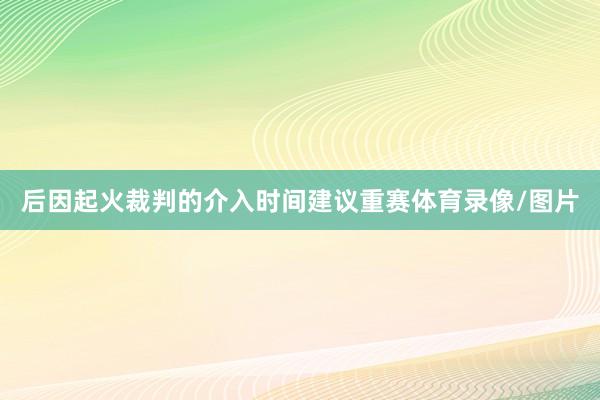 后因起火裁判的介入时间建议重赛体育录像/图片