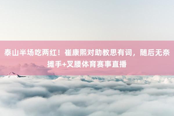 泰山半场吃两红！崔康熙对助教思有词，随后无奈摊手+叉腰体育赛事直播