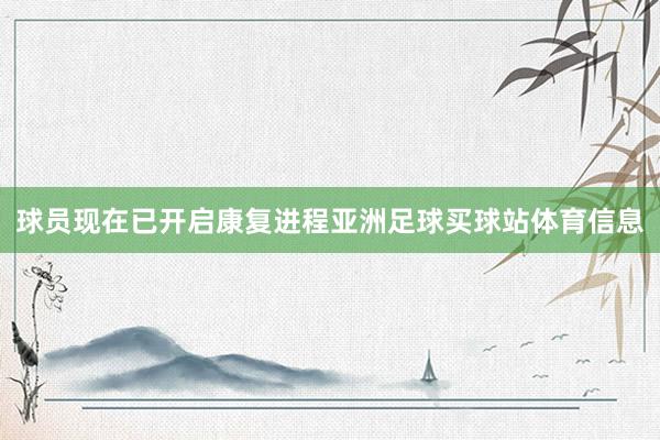 球员现在已开启康复进程亚洲足球买球站体育信息