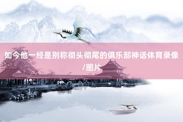 如今他一经是别称彻头彻尾的俱乐部神话体育录像/图片