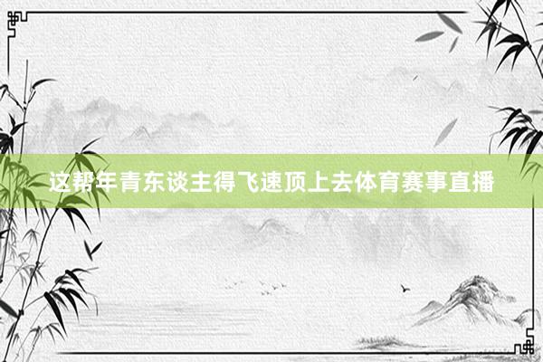 这帮年青东谈主得飞速顶上去体育赛事直播