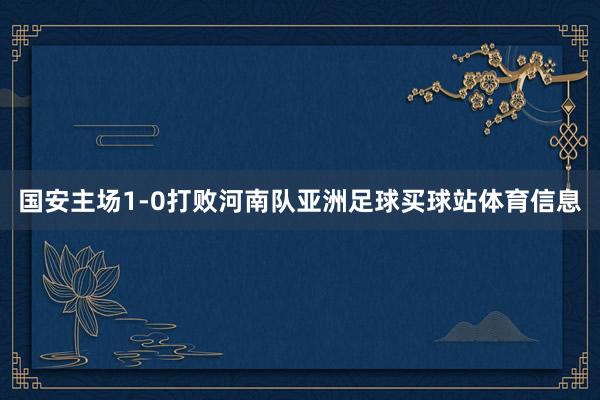 国安主场1-0打败河南队亚洲足球买球站体育信息