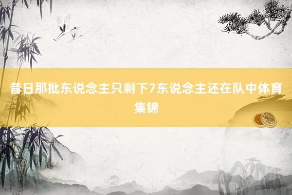 昔日那批东说念主只剩下7东说念主还在队中体育集锦