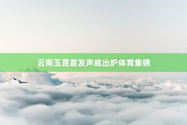 云南玉昆首发声威出炉体育集锦