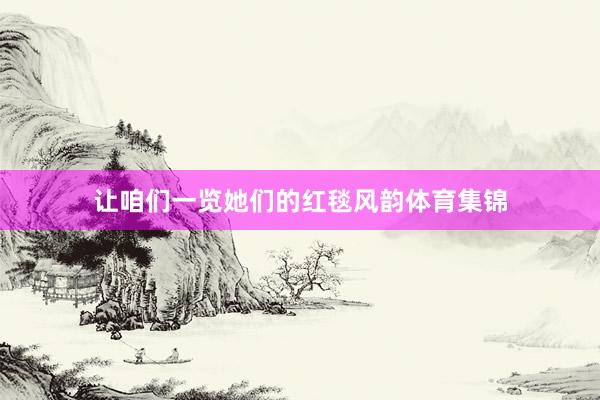 让咱们一览她们的红毯风韵体育集锦