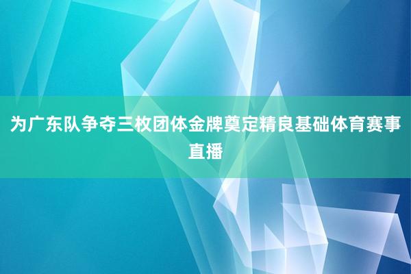 为广东队争夺三枚团体金牌奠定精良基础体育赛事直播