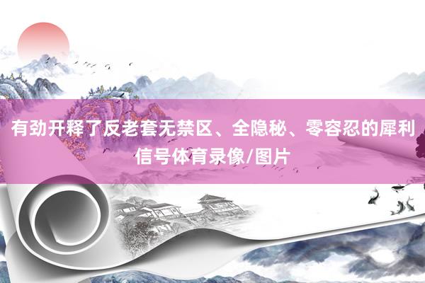 有劲开释了反老套无禁区、全隐秘、零容忍的犀利信号体育录像/图片