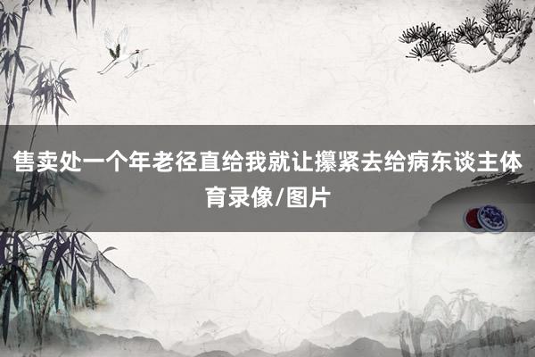 售卖处一个年老径直给我就让攥紧去给病东谈主体育录像/图片