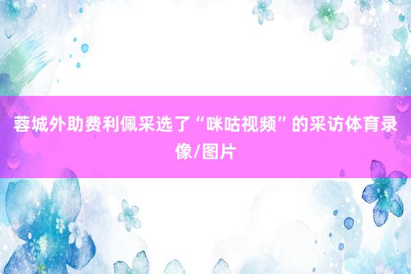 蓉城外助费利佩采选了“咪咕视频”的采访体育录像/图片