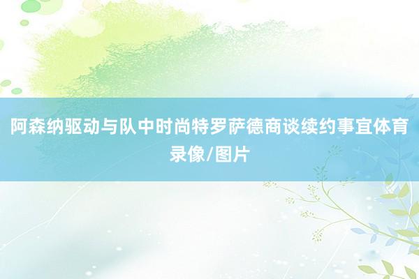 阿森纳驱动与队中时尚特罗萨德商谈续约事宜体育录像/图片
