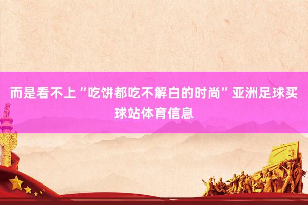 而是看不上“吃饼都吃不解白的时尚”亚洲足球买球站体育信息