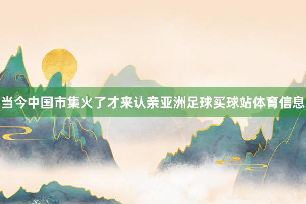 当今中国市集火了才来认亲亚洲足球买球站体育信息