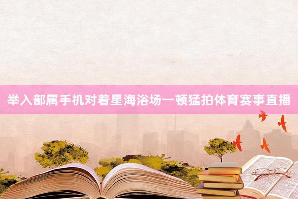 举入部属手机对着星海浴场一顿猛拍体育赛事直播