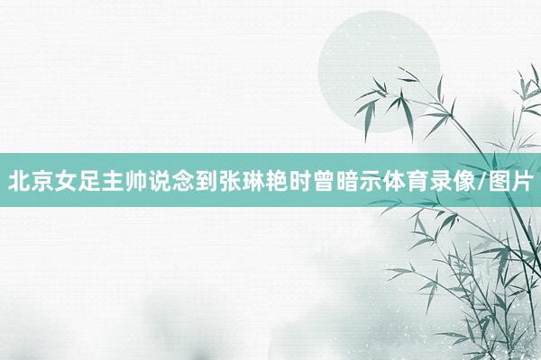 北京女足主帅说念到张琳艳时曾暗示体育录像/图片
