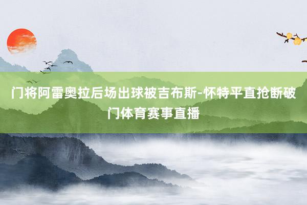 门将阿雷奥拉后场出球被吉布斯-怀特平直抢断破门体育赛事直播