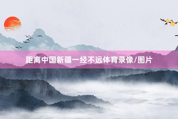 距离中国新疆一经不远体育录像/图片