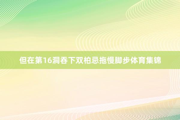 但在第16洞吞下双柏忌拖慢脚步体育集锦