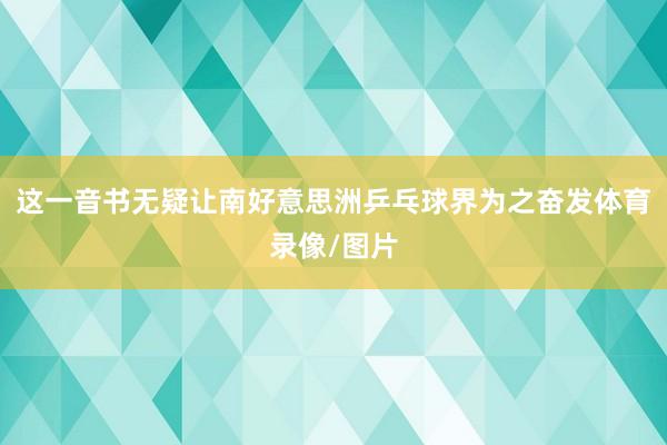 这一音书无疑让南好意思洲乒乓球界为之奋发体育录像/图片