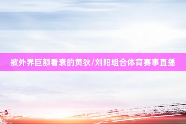被外界巨额看衰的黄狄/刘阳组合体育赛事直播