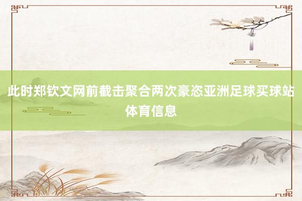 此时郑钦文网前截击聚合两次豪恣亚洲足球买球站体育信息