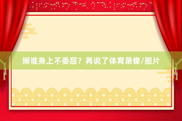 搁谁身上不委屈？再说了体育录像/图片