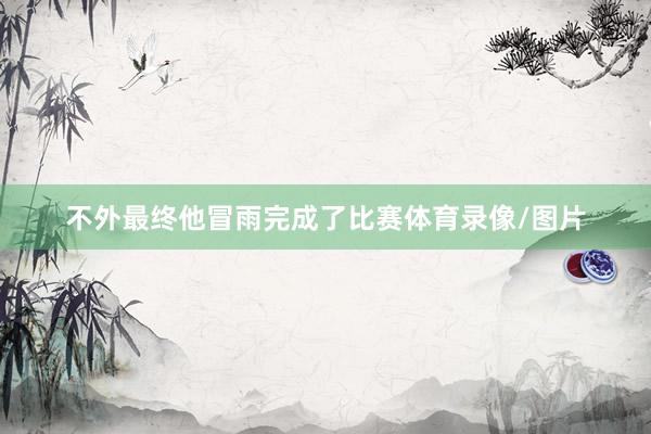 不外最终他冒雨完成了比赛体育录像/图片