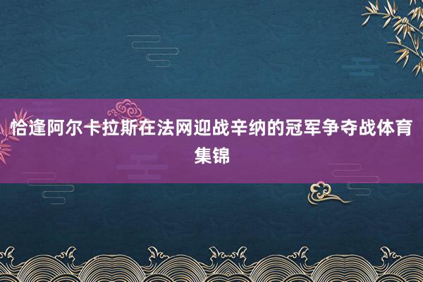 恰逢阿尔卡拉斯在法网迎战辛纳的冠军争夺战体育集锦