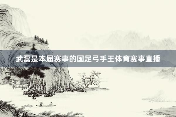 武磊是本届赛事的国足弓手王体育赛事直播