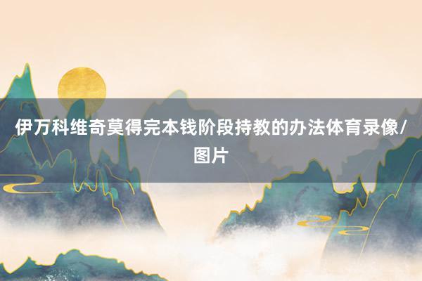 伊万科维奇莫得完本钱阶段持教的办法体育录像/图片