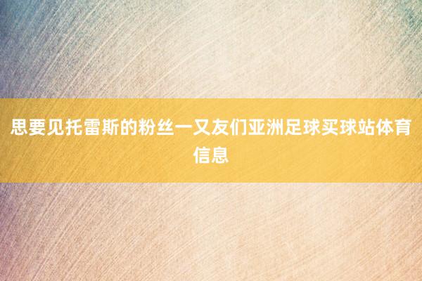 思要见托雷斯的粉丝一又友们亚洲足球买球站体育信息