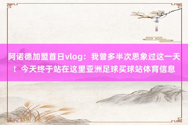 阿诺德加盟首日vlog：我曾多半次思象过这一天！今天终于站在这里亚洲足球买球站体育信息